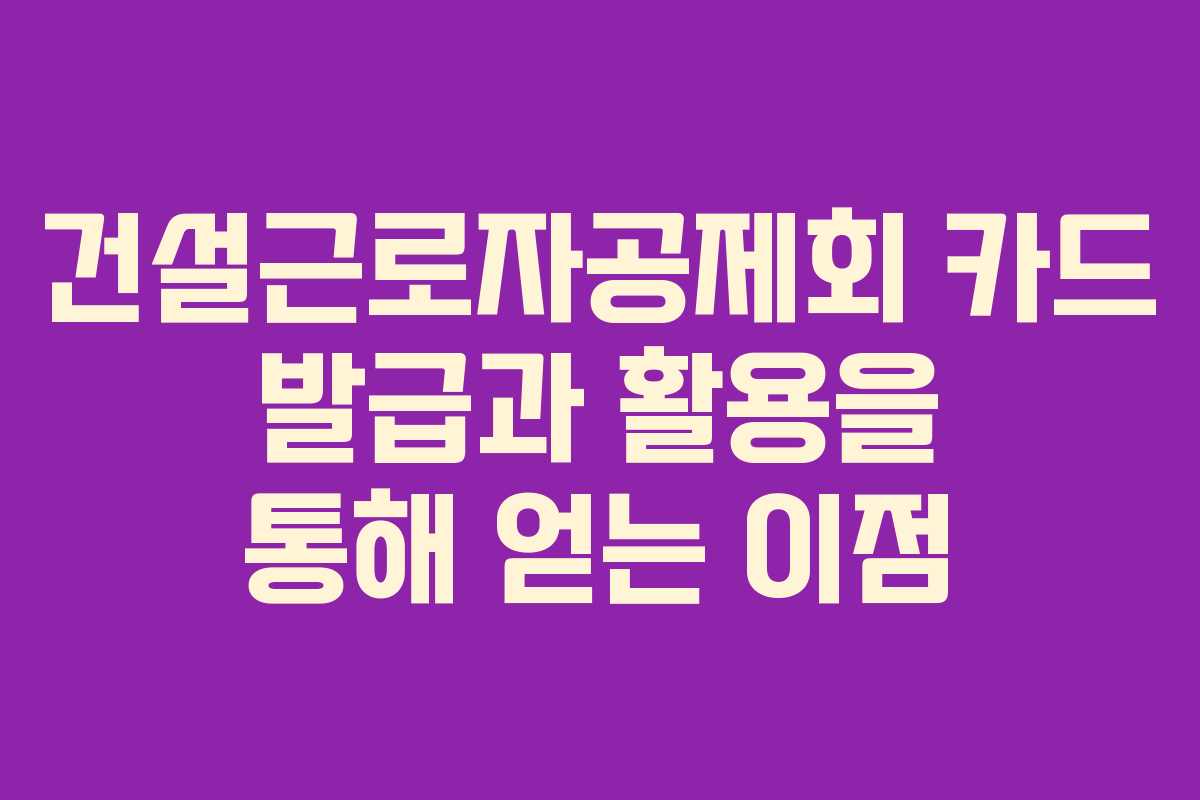 건설근로자공제회 카드 발급과 활용을 통해 얻는 이점