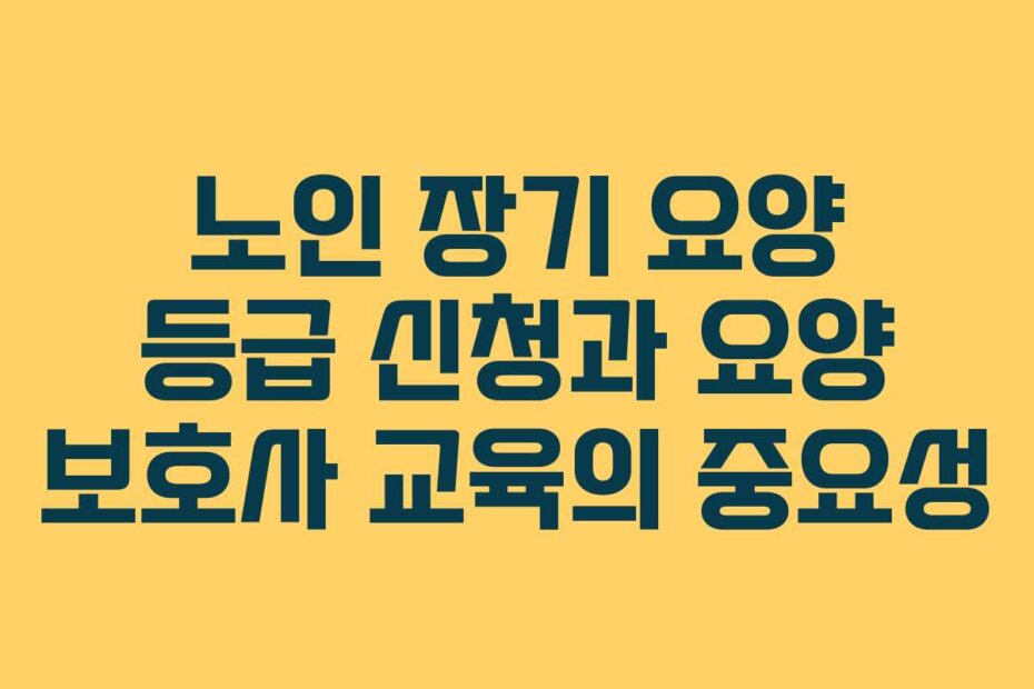 노인 장기 요양 등급 신청과 요양 보호사 교육의 중요성