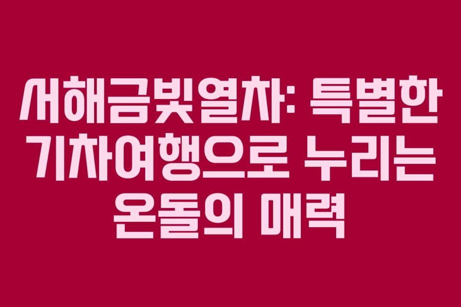 서해금빛열차: 특별한 기차여행으로 누리는 온돌의 매력