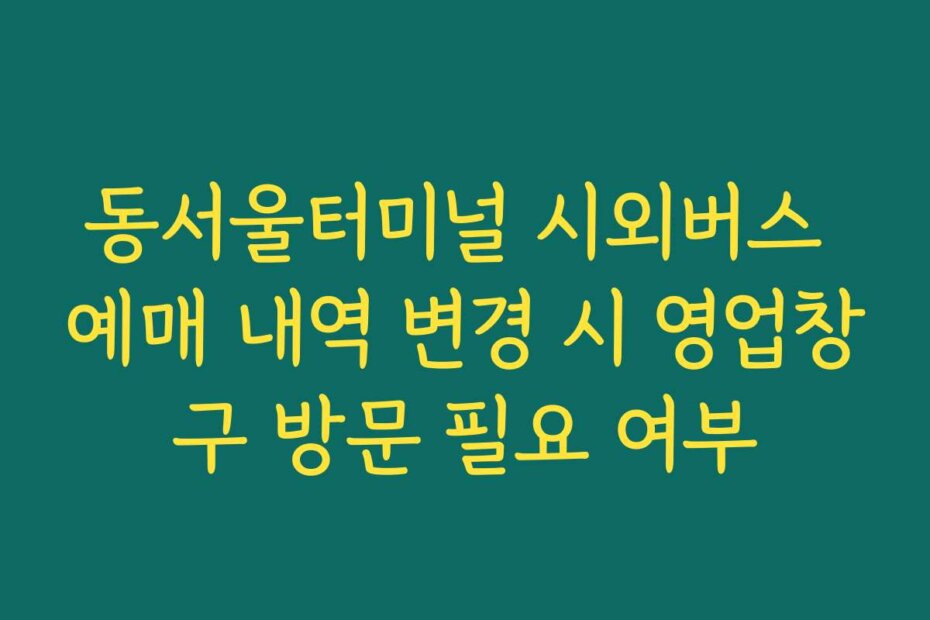 동서울터미널 시외버스 예매 내역 변경 시 영업창구 방문 필요 여부