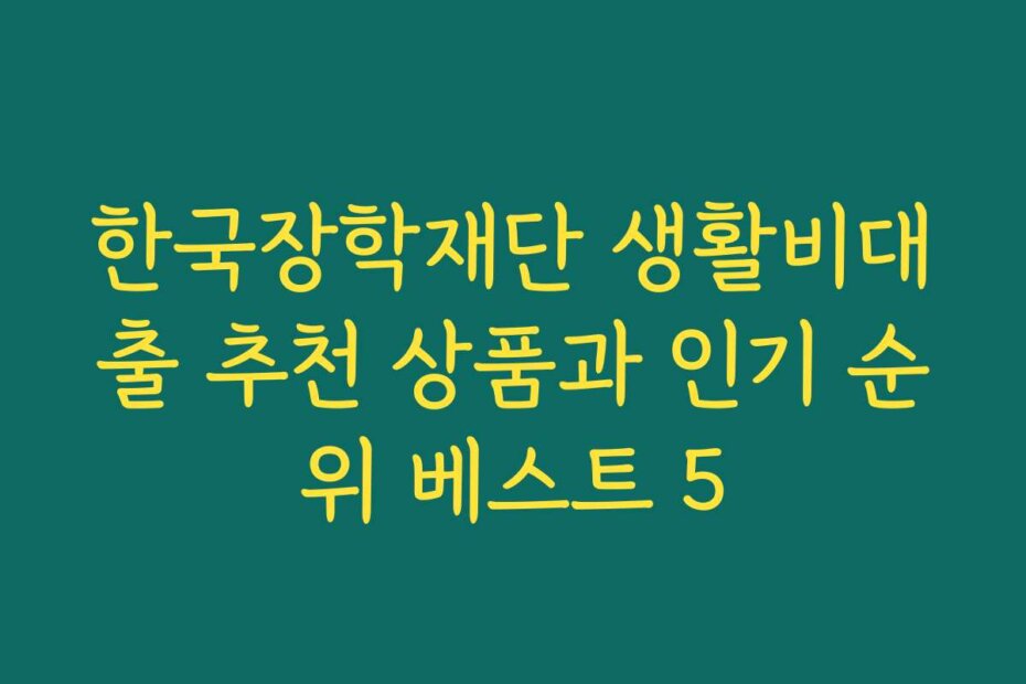 한국장학재단 생활비대출 추천 상품과 인기 순위 베스트 5