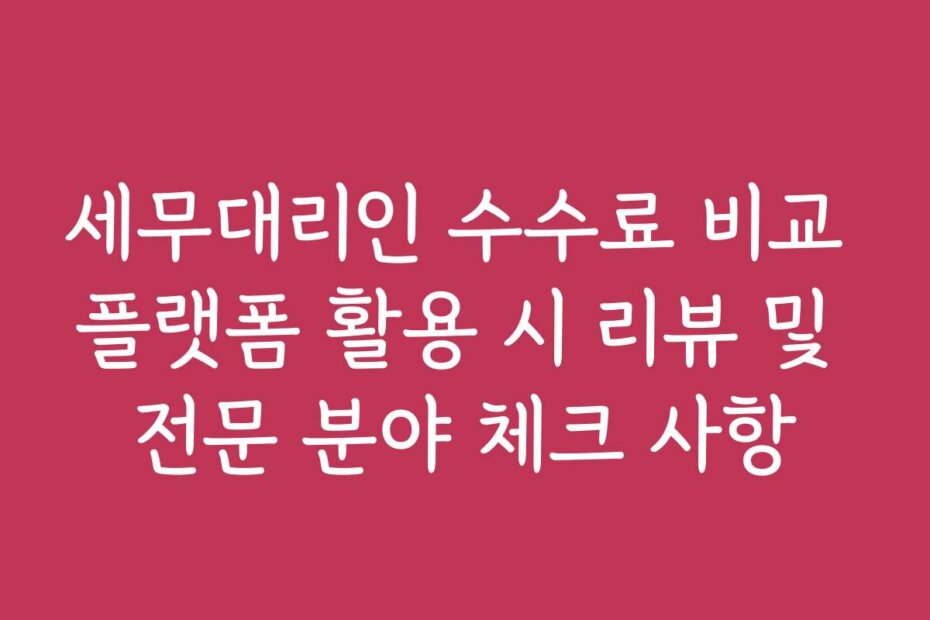 세무대리인 수수료 비교 플랫폼 활용 시 리뷰 및 전문 분야 체크 사항