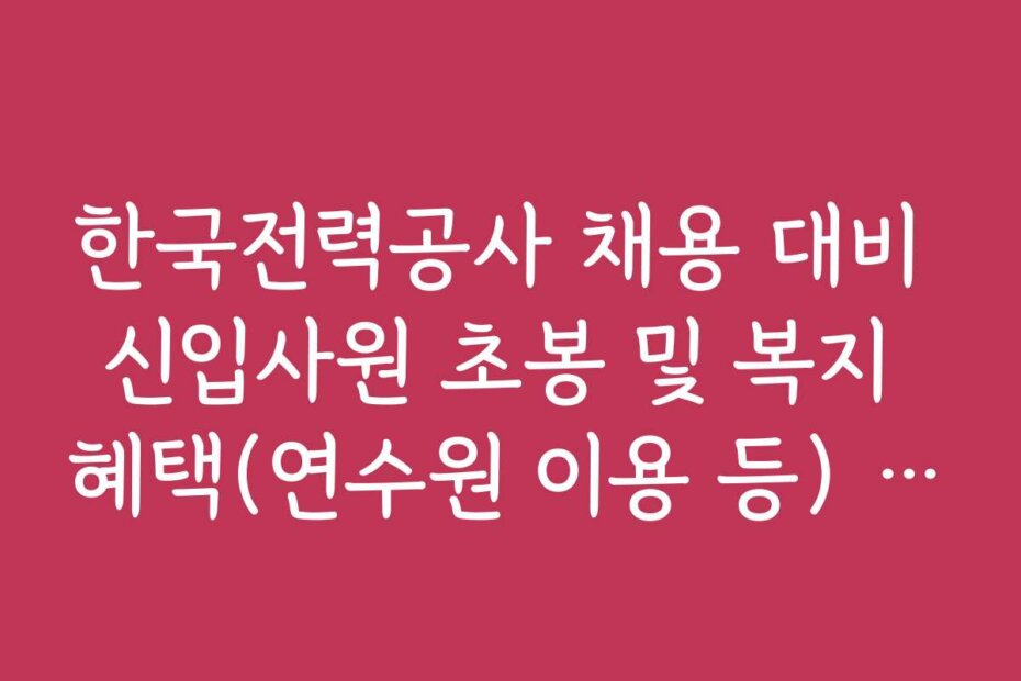 한국전력공사 채용 대비 신입사원 초봉 및 복지 혜택(연수원 이용 등) 정리