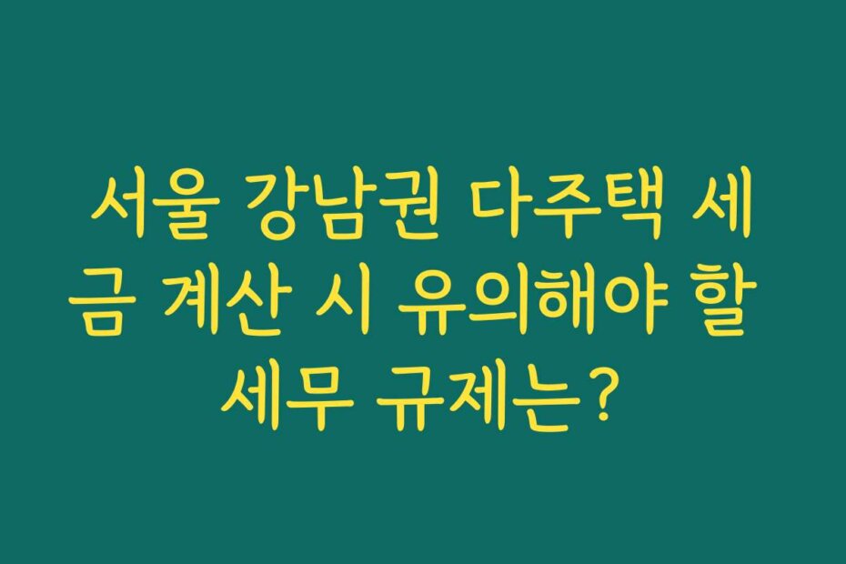 서울 강남권 다주택 세금 계산 시 유의해야 할 세무 규제는?