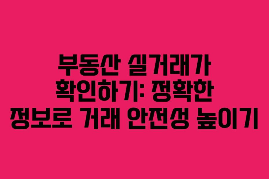 부동산 실거래가 확인하기: 정확한 정보로 거래 안전성 높이기