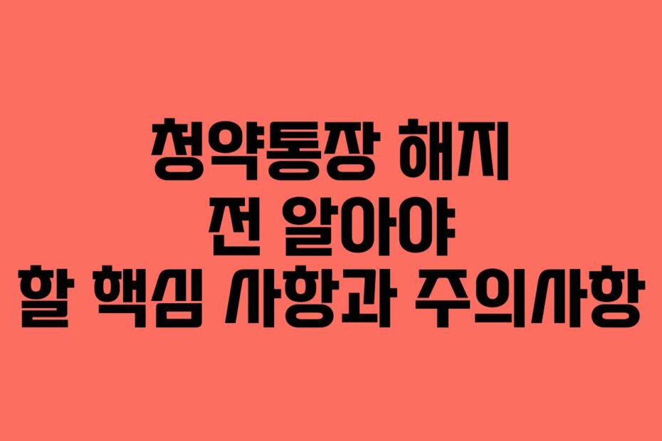 청약통장 해지 전 알아야 할 핵심 사항과 주의사항