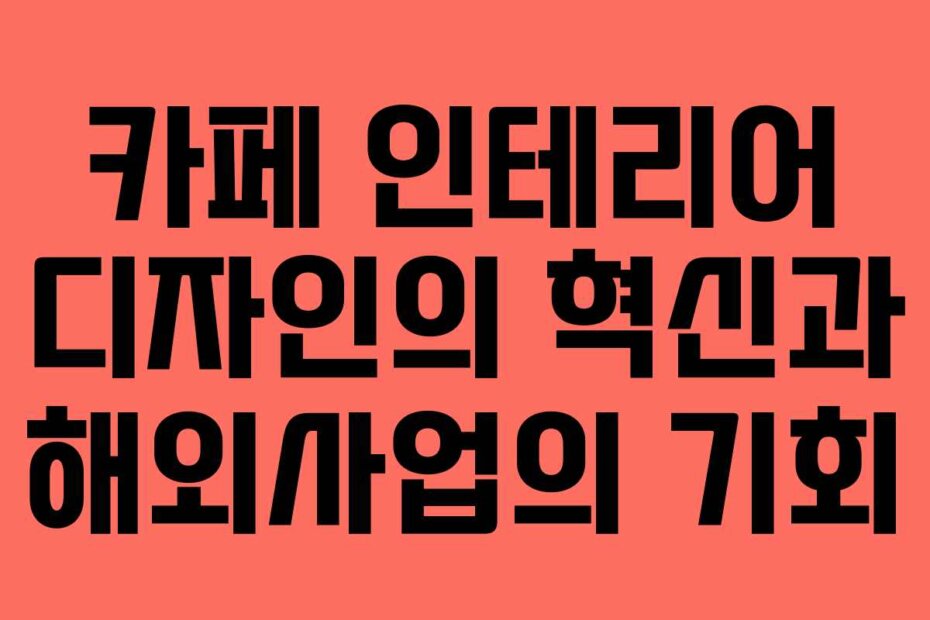 카페 인테리어 디자인의 혁신과 해외사업의 기회