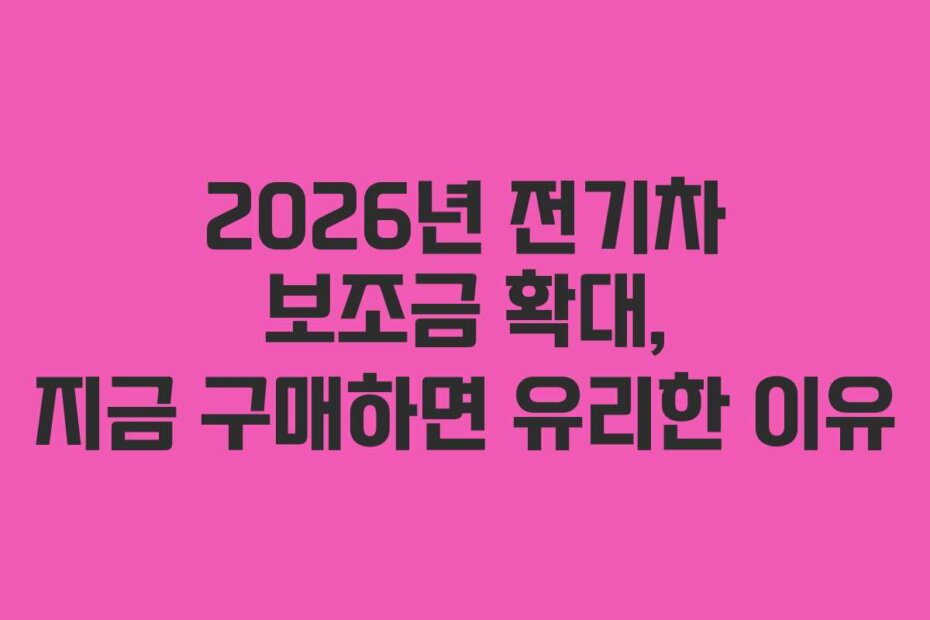 2026년 전기차 보조금 확대, 지금 구매하면 유리한 이유