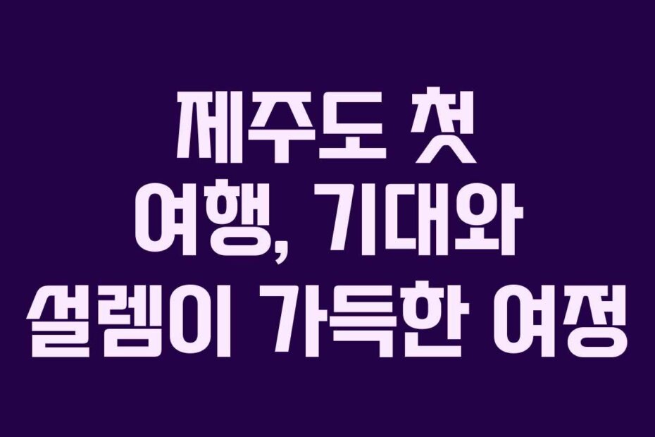 제주도 첫 여행, 기대와 설렘이 가득한 여정