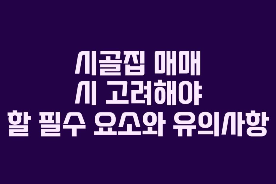 시골집 매매 시 고려해야 할 필수 요소와 유의사항