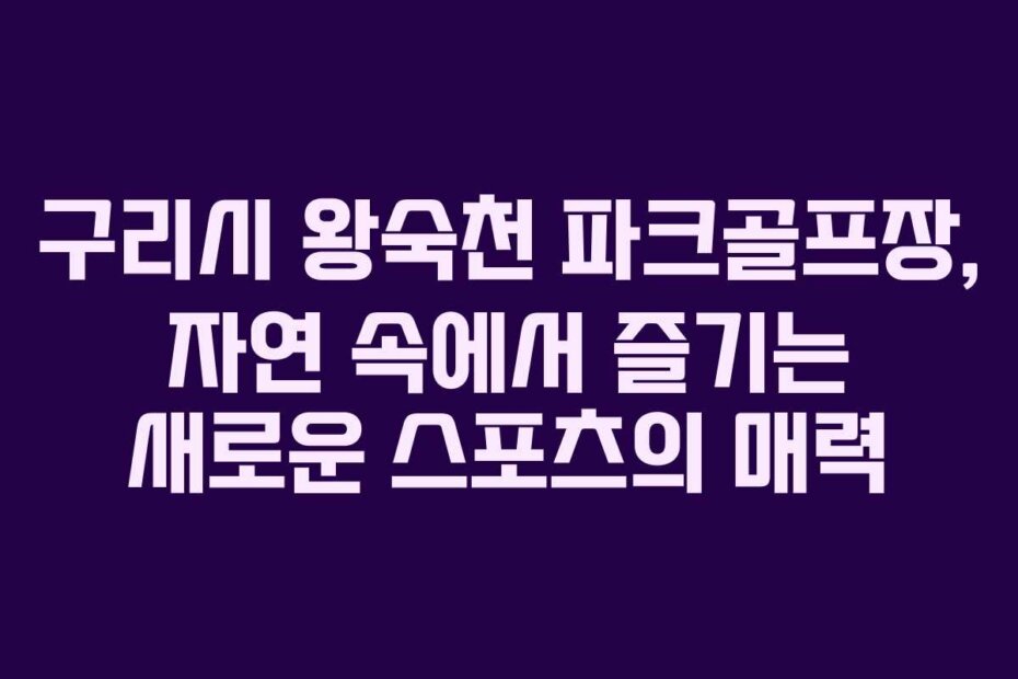 구리시 왕숙천 파크골프장, 자연 속에서 즐기는 새로운 스포츠의 매력