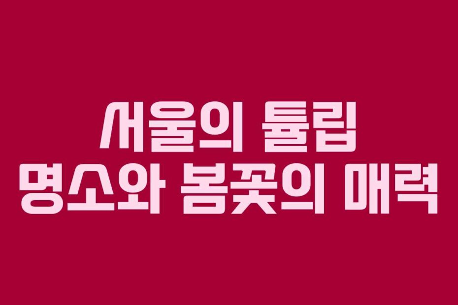 서울의 튤립 명소와 봄꽃의 매력