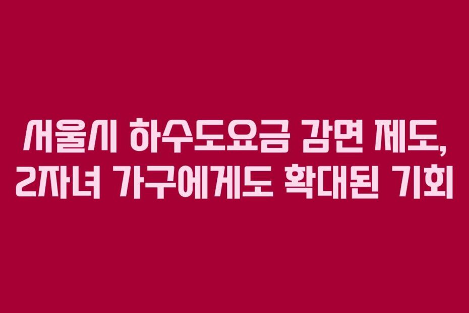 서울시 하수도요금 감면 제도, 2자녀 가구에게도 확대된 기회