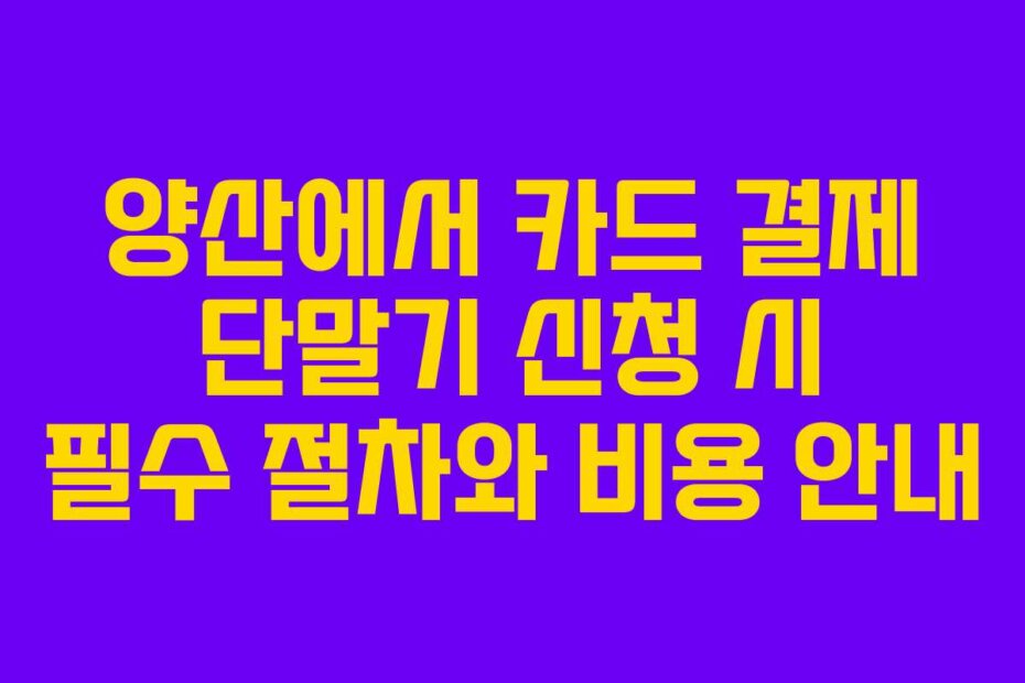 양산에서 카드 결제 단말기 신청 시 필수 절차와 비용 안내