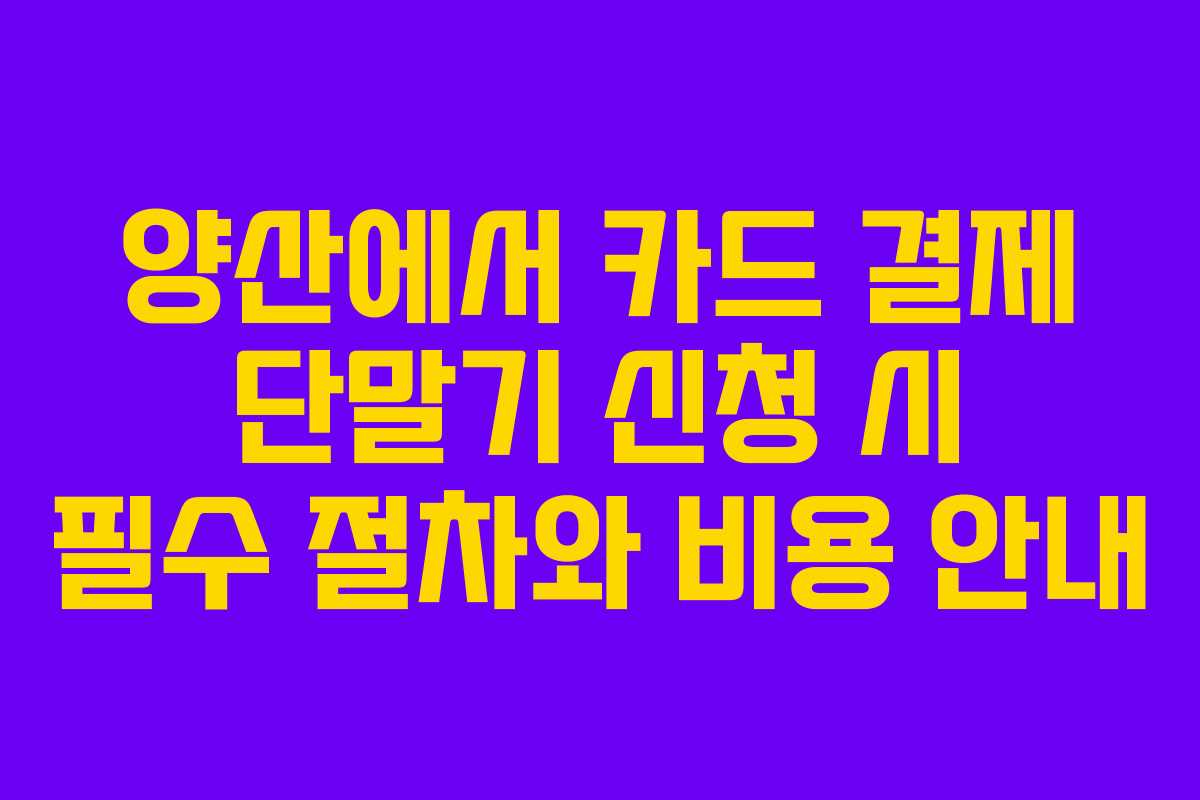 양산에서 카드 결제 단말기 신청 시 필수 절차와 비용 안내