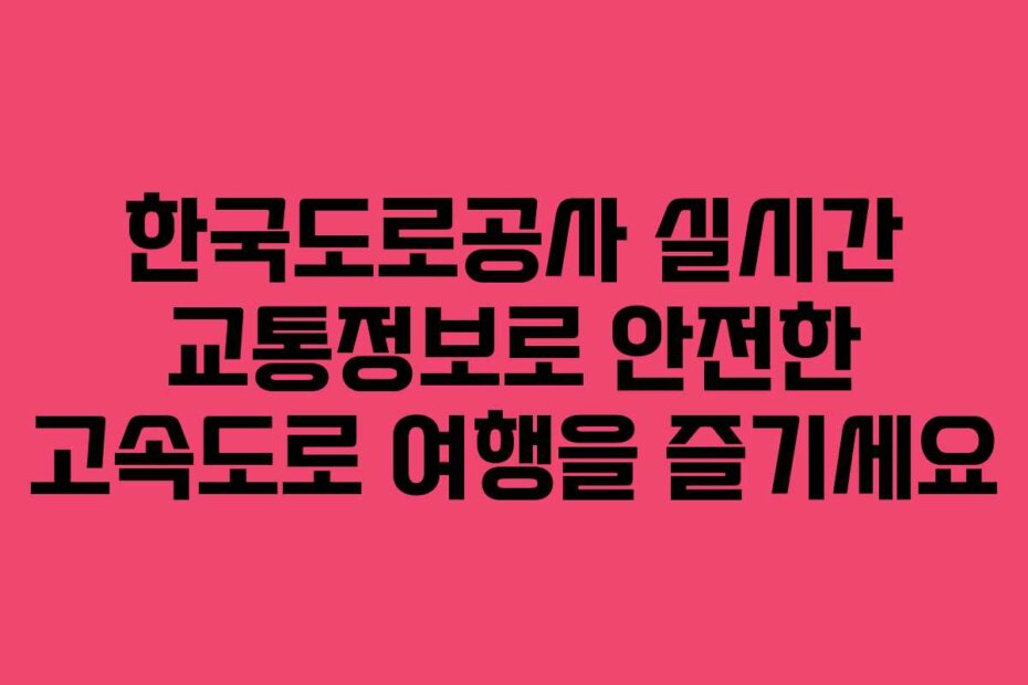 한국도로공사 실시간 교통정보로 안전한 고속도로 여행을 즐기세요