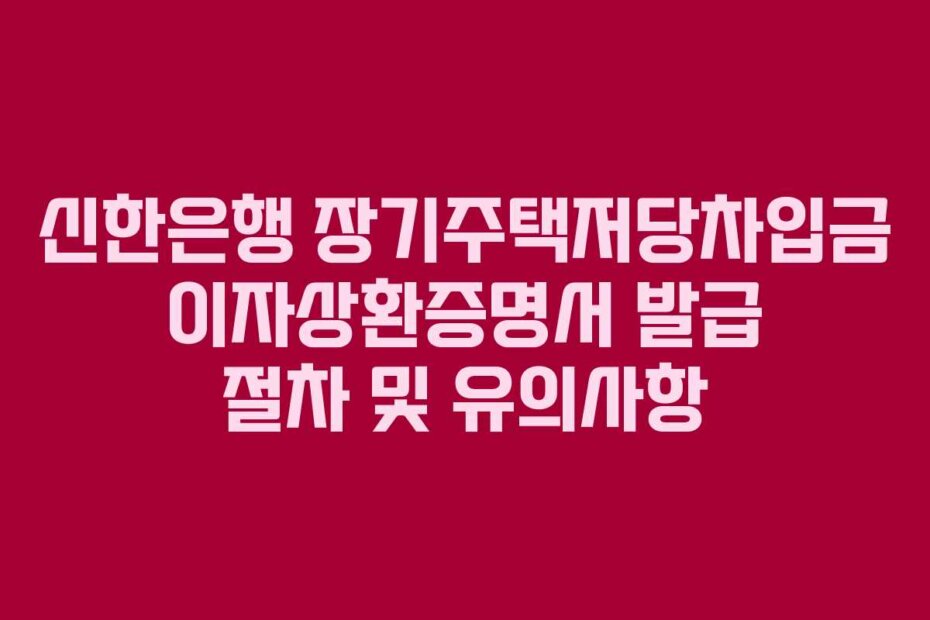 신한은행 장기주택저당차입금 이자상환증명서 발급 절차 및 유의사항