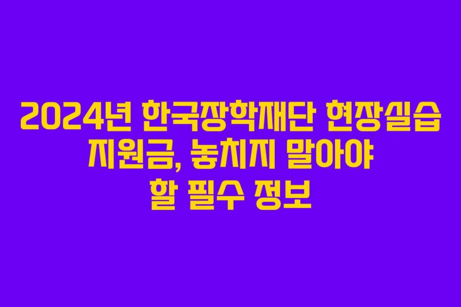 2024년 한국장학재단 현장실습 지원금, 놓치지 말아야 할 필수 정보