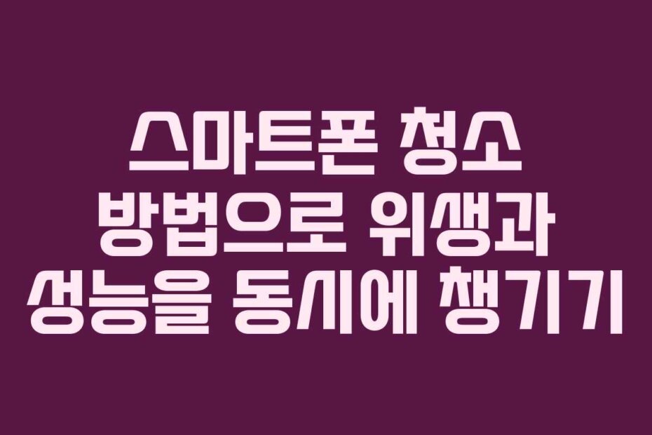 스마트폰 청소 방법으로 위생과 성능을 동시에 챙기기
