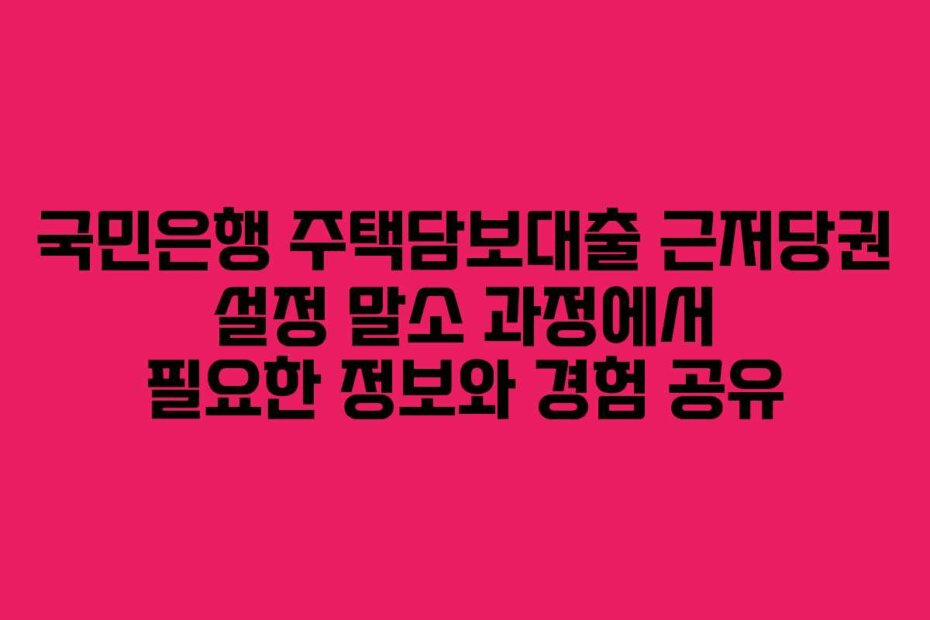 국민은행 주택담보대출 근저당권 설정 말소 과정에서 필요한 정보와 경험 공유