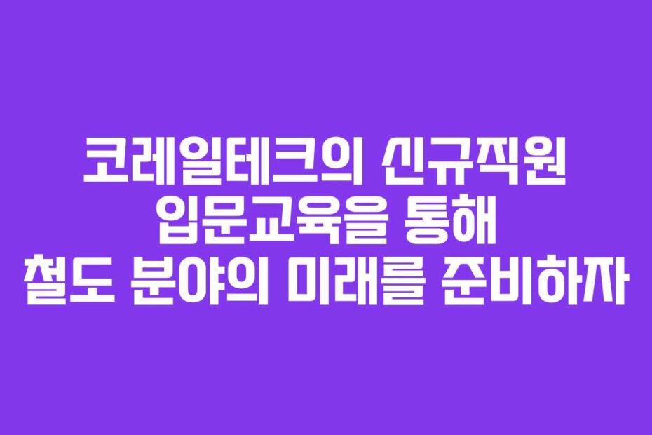 코레일테크의 신규직원 입문교육을 통해 철도 분야의 미래를 준비하자