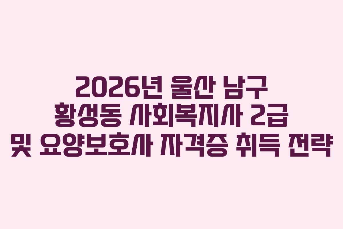 2026년 울산 남구 황성동 사회복지사 2급 및 요양보호사 자격증 취득 전략