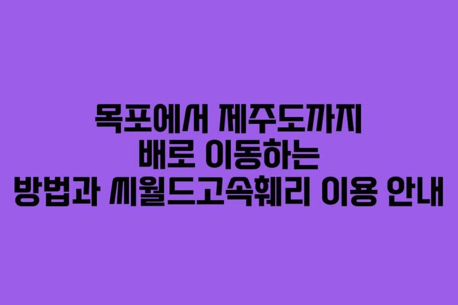목포에서 제주도까지 배로 이동하는 방법과 씨월드고속훼리 이용 안내