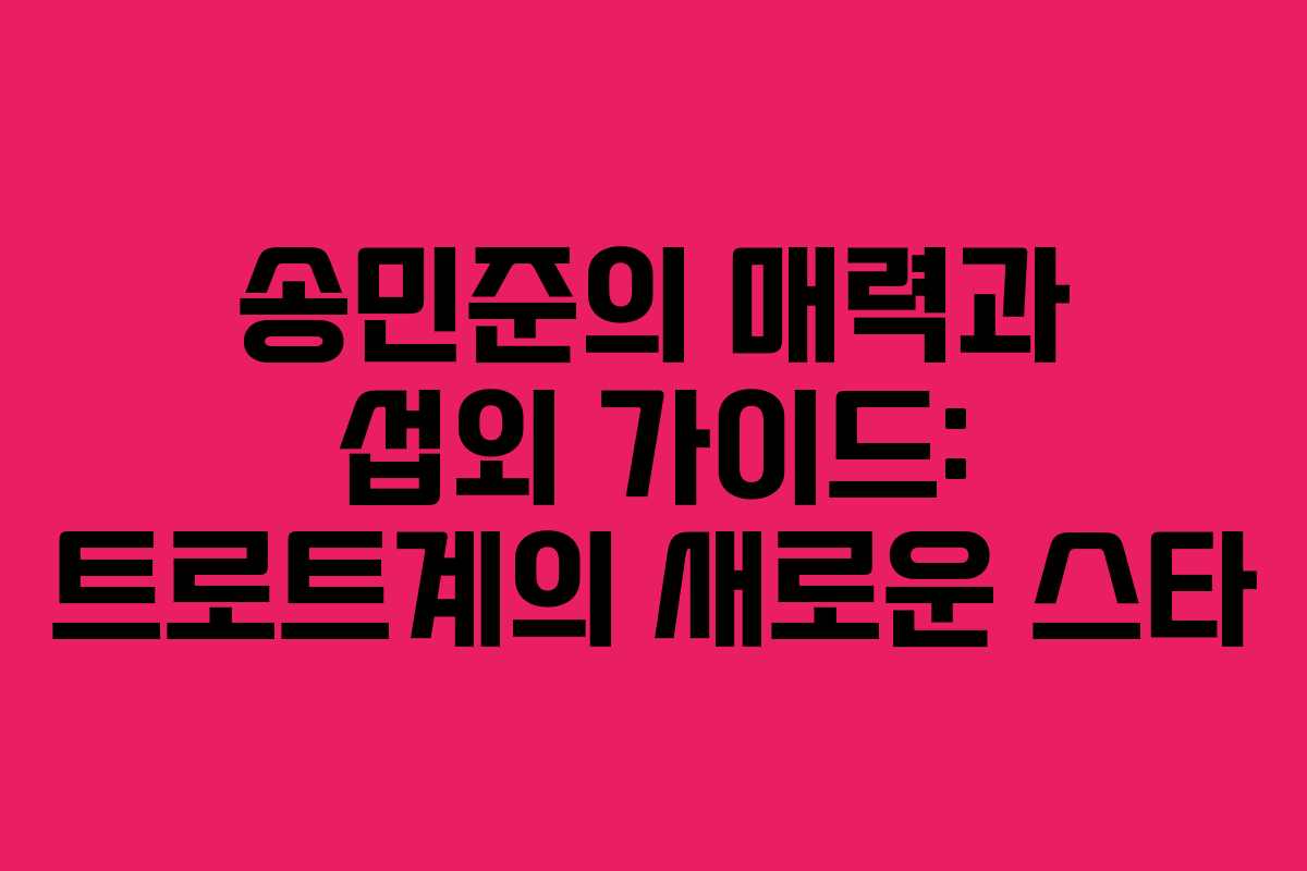 송민준의 매력과 섭외 가이드: 트로트계의 새로운 스타