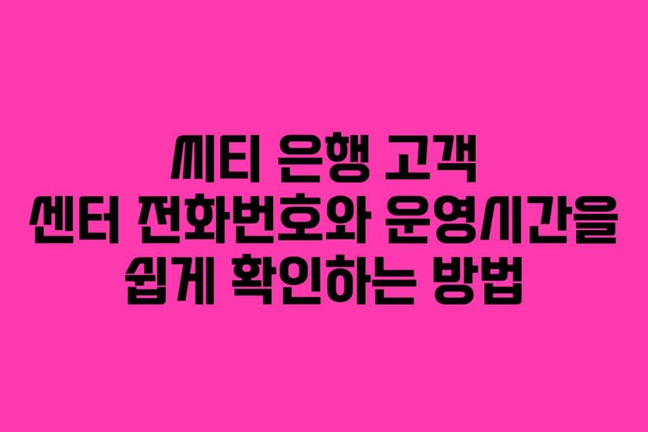 씨티 은행 고객 센터 전화번호와 운영시간을 쉽게 확인하는 방법