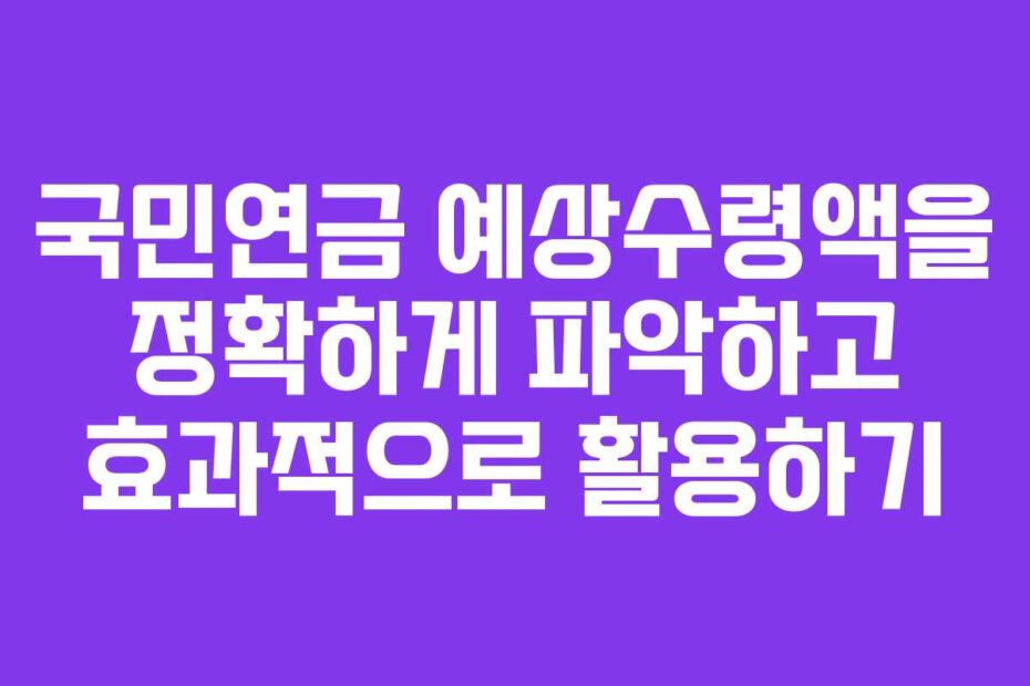 국민연금 예상수령액을 정확하게 파악하고 효과적으로 활용하기