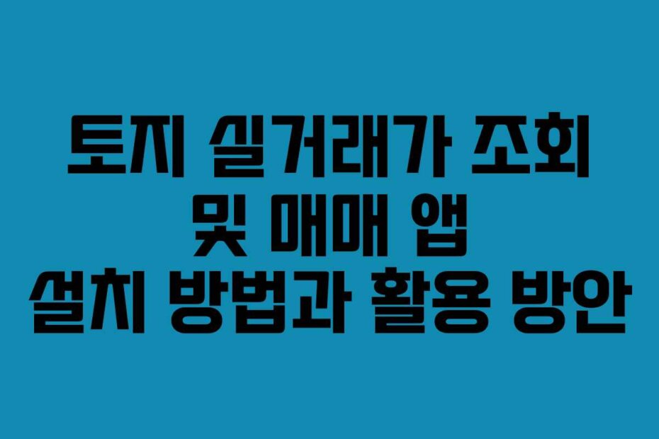 토지 실거래가 조회 및 매매 앱 설치 방법과 활용 방안