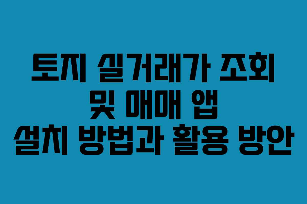 토지 실거래가 조회 및 매매 앱 설치 방법과 활용 방안