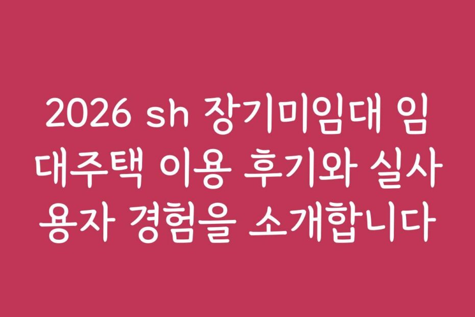 2026 sh 장기미임대 임대주택 이용 후기와 실사용자 경험을 소개합니다