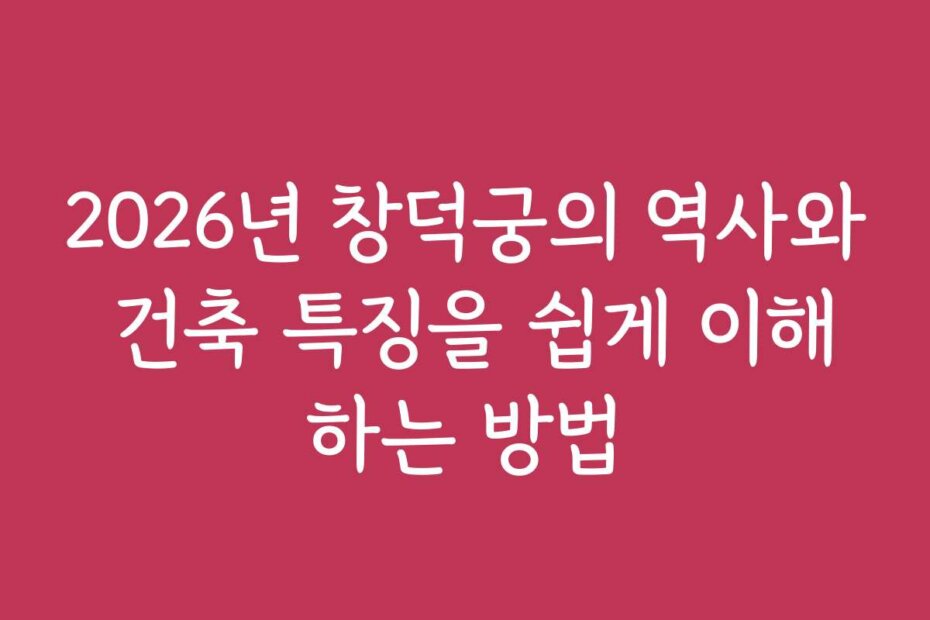 2026년 창덕궁의 역사와 건축 특징을 쉽게 이해하는 방법