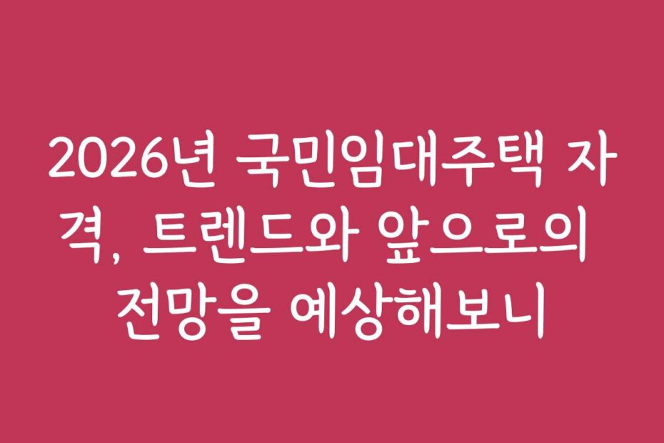 2026년 국민임대주택 자격, 트렌드와 앞으로의 전망을 예상해보니