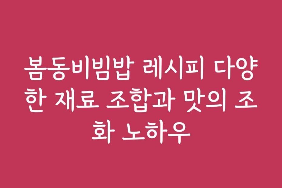 봄동비빔밥 레시피 다양한 재료 조합과 맛의 조화 노하우