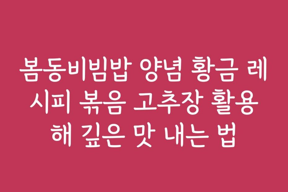 봄동비빔밥 양념 황금 레시피 볶음 고추장 활용해 깊은 맛 내는 법