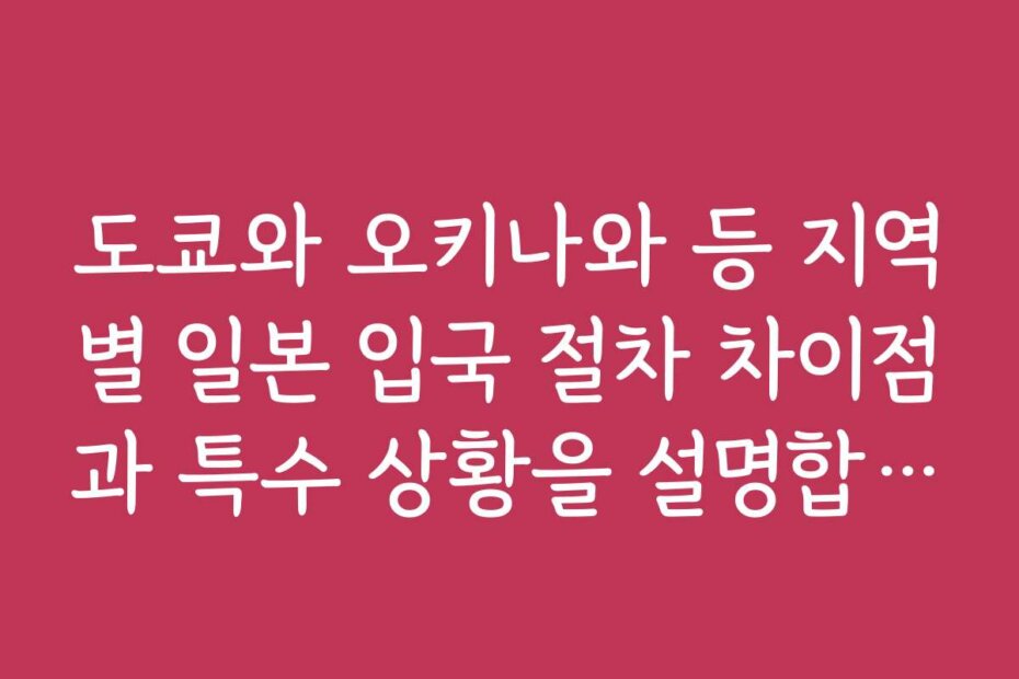 도쿄와 오키나와 등 지역별 일본 입국 절차 차이점과 특수 상황을 설명합니다