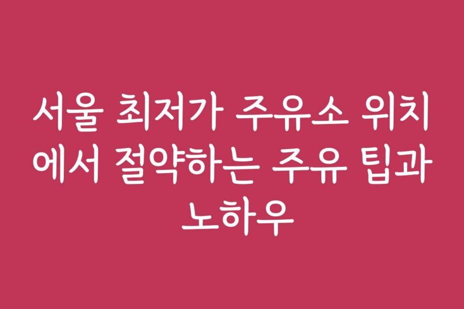 서울 최저가 주유소 위치에서 절약하는 주유 팁과 노하우