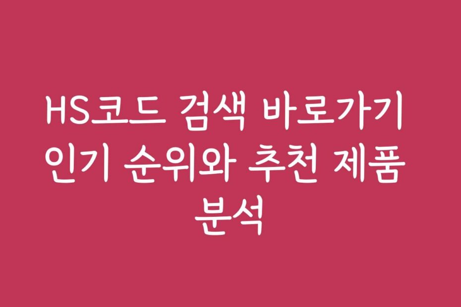 HS코드 검색 바로가기 인기 순위와 추천 제품 분석