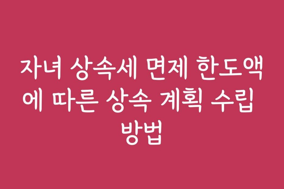 자녀 상속세 면제 한도액에 따른 상속 계획 수립 방법