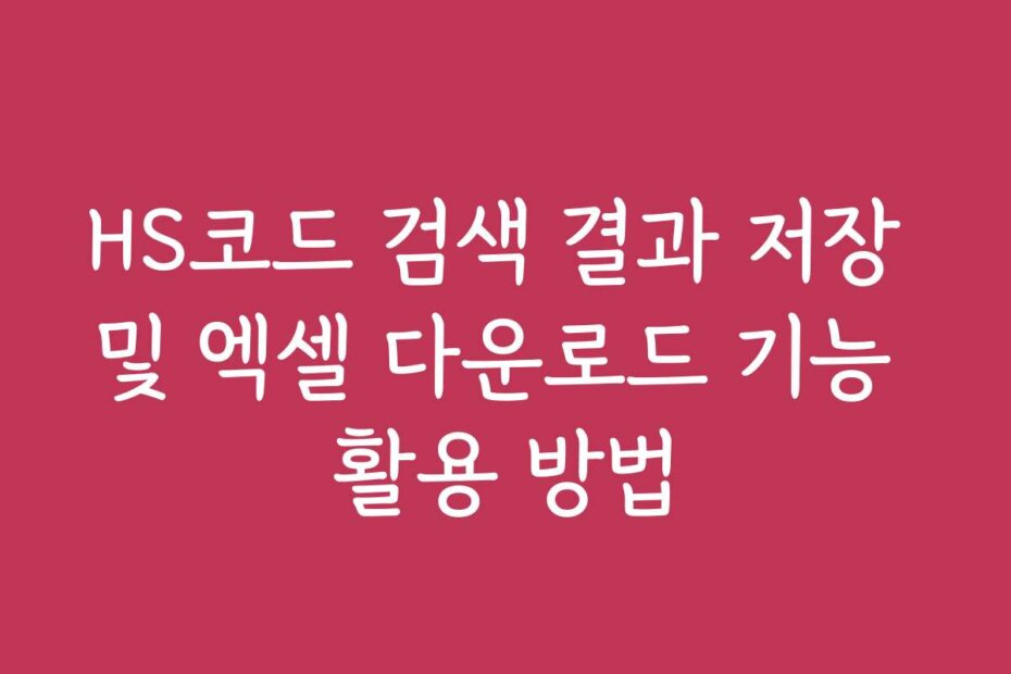 HS코드 검색 결과 저장 및 엑셀 다운로드 기능 활용 방법