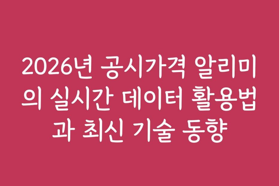 2026년 공시가격 알리미의 실시간 데이터 활용법과 최신 기술 동향