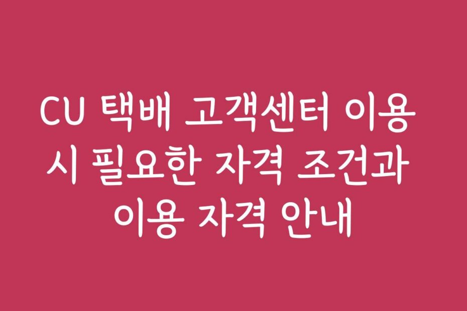 CU 택배 고객센터 이용 시 필요한 자격 조건과 이용 자격 안내
