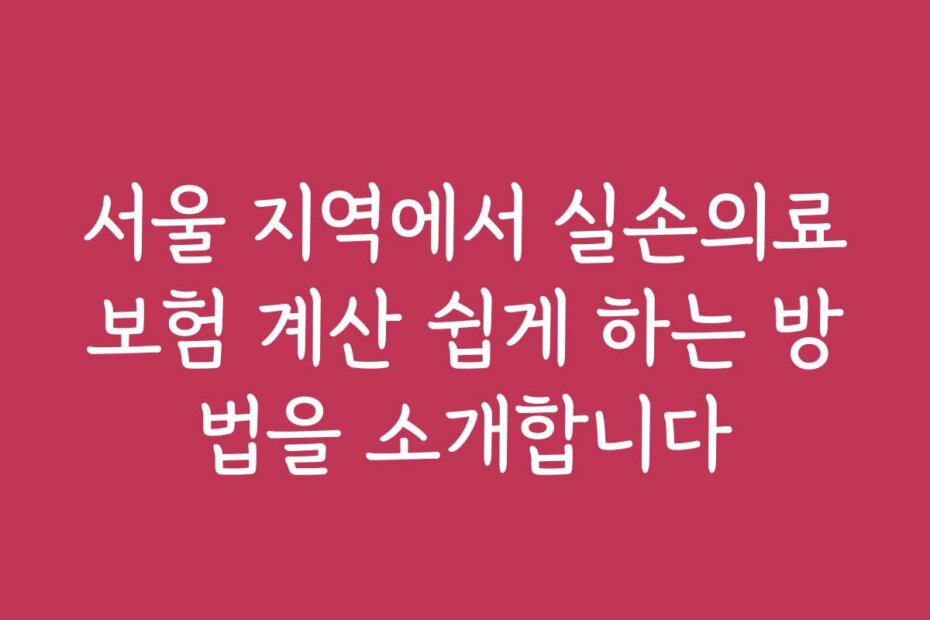서울 지역에서 실손의료보험 계산 쉽게 하는 방법을 소개합니다