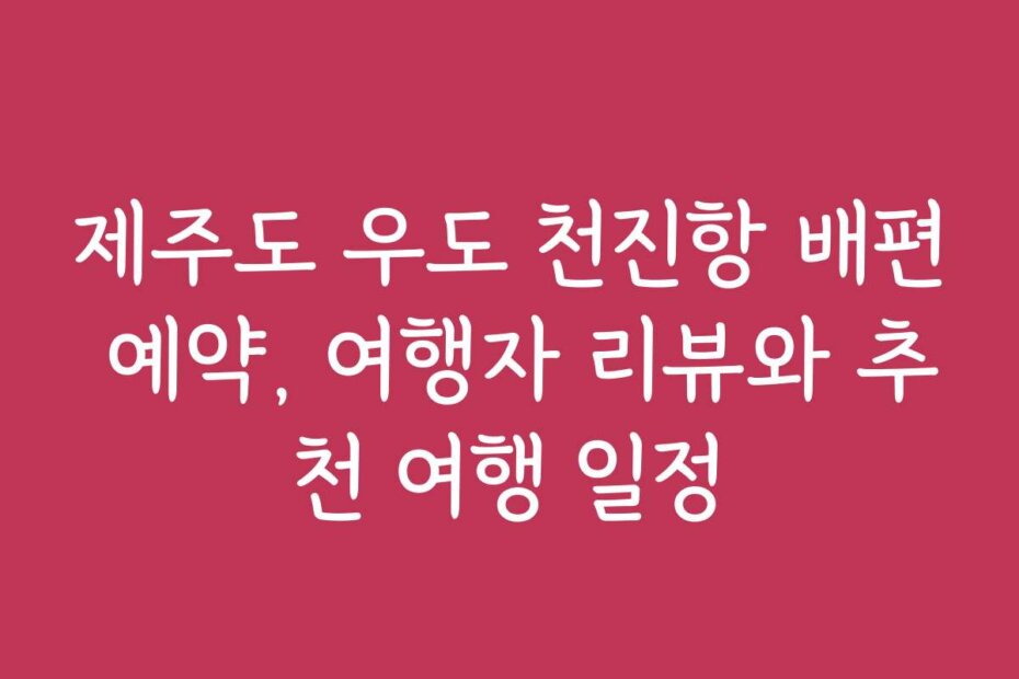제주도 우도 천진항 배편 예약, 여행자 리뷰와 추천 여행 일정