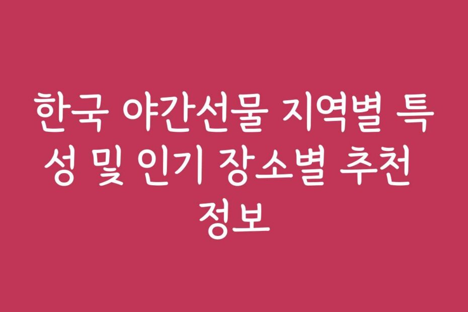 한국 야간선물 지역별 특성 및 인기 장소별 추천 정보