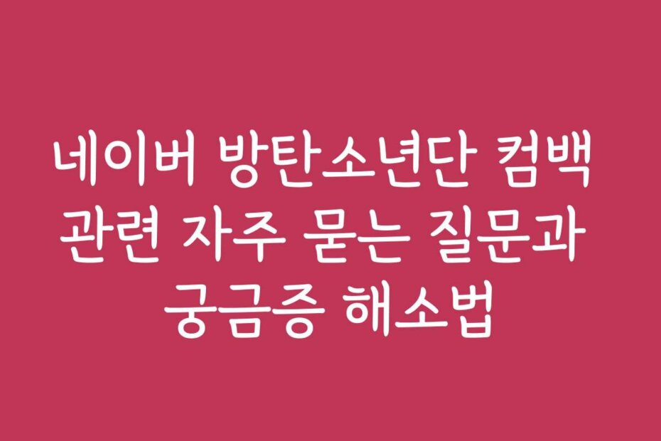 네이버 방탄소년단 컴백 관련 자주 묻는 질문과 궁금증 해소법