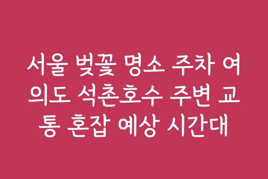 서울 벚꽃 명소 주차 여의도 석촌호수 주변 교통 혼잡 예상 시간대