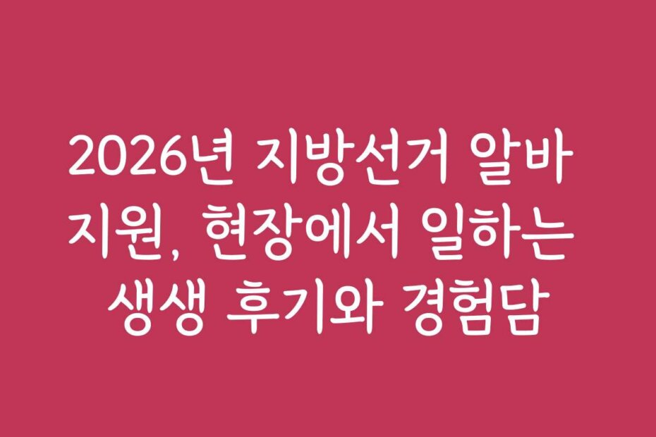 2026년 지방선거 알바 지원, 현장에서 일하는 생생 후기와 경험담